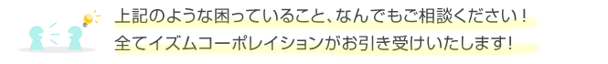 上記のような困っていること、なんでもご相談ください！全てイズムコーポレーションがお引き受けいたします！